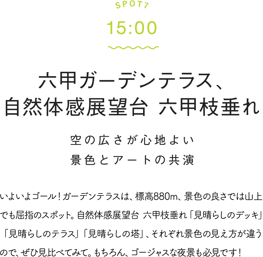 SPOT7 15:00 六甲ガーデンテラス、自然体感展望台 六甲枝垂れ 空の広さが心地よい景色とアートの共演 いよいよゴール!ガーデンテラスは、標高880m、景色の良さでは山上でも屈指のスポット。自然体感展望台 六甲枝垂れ「見晴らしのデッキ」「見晴らしのテラス」「見晴らしの塔」、それぞれ景色の見え方が違うので、ぜひ見比べてみて。もちろん、ゴージャスな夜景も必見です!