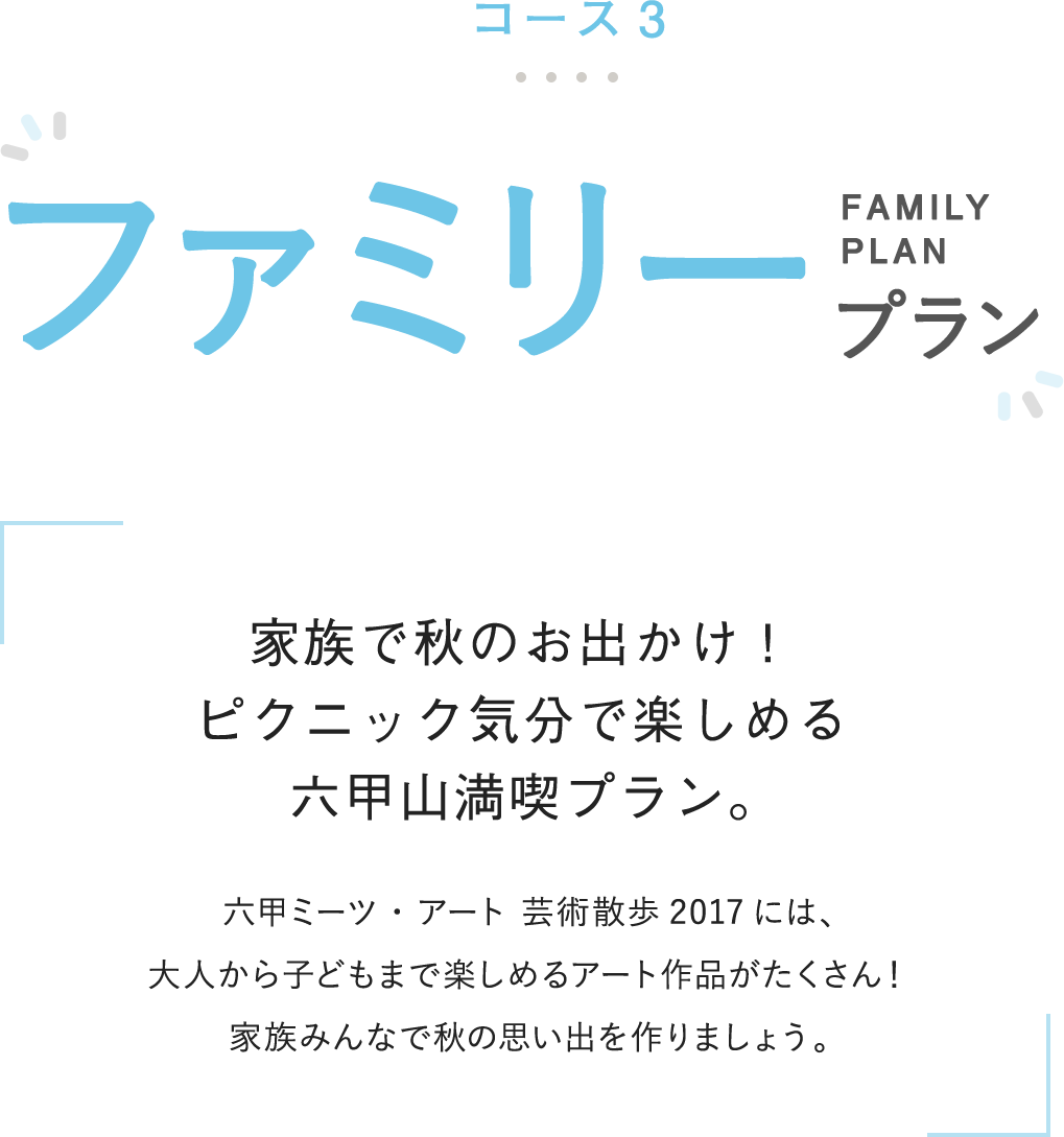 コース3 ファミリープラン 家族で秋のお出かけ!ピクニック気分で楽しめる六甲山満喫プラン。 六甲ミーツ・アート 芸術散歩2017には、大人から子どもまで楽しめるアート作品がたくさん!家族みんなで秋の思い出を作りましょう。